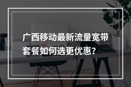 广西移动最新流量宽带套餐如何选更优惠？
