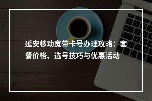 延安移动宽带卡号办理攻略：套餐价格、选号技巧与优惠活动