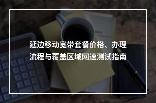 延边移动宽带套餐价格、办理流程与覆盖区域网速测试指南