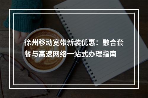 徐州移动宽带新装优惠：融合套餐与高速网络一站式办理指南