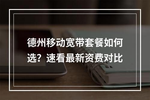 德州移动宽带套餐如何选？速看最新资费对比