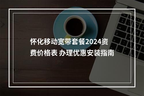 怀化移动宽带套餐2024资费价格表 办理优惠安装指南