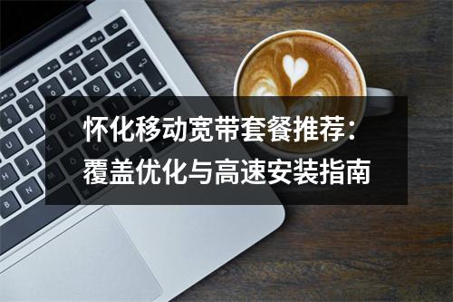 怀化移动宽带套餐推荐：覆盖优化与高速安装指南