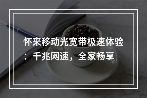 怀来移动光宽带极速体验：千兆网速，全家畅享