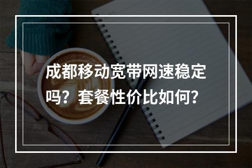 成都移动宽带网速稳定吗？套餐性价比如何？