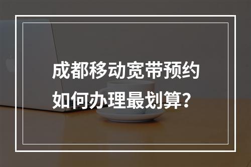 成都移动宽带预约如何办理最划算？