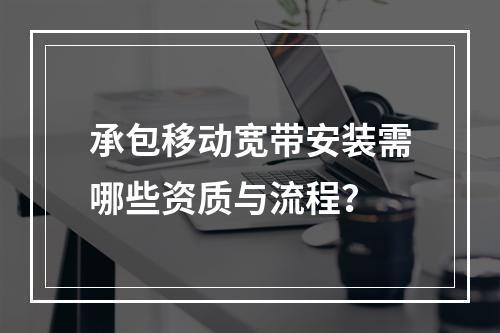 承包移动宽带安装需哪些资质与流程？