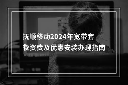 抚顺移动2024年宽带套餐资费及优惠安装办理指南