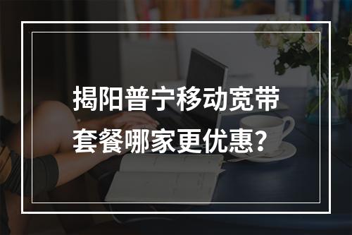 揭阳普宁移动宽带套餐哪家更优惠？