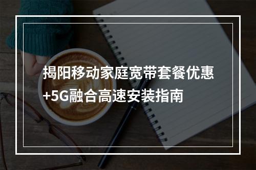 揭阳移动家庭宽带套餐优惠+5G融合高速安装指南