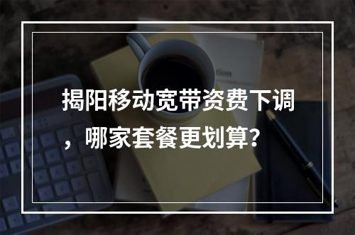 揭阳移动宽带资费下调，哪家套餐更划算？