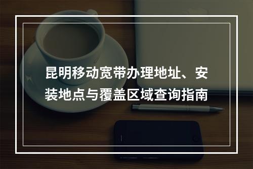 昆明移动宽带办理地址、安装地点与覆盖区域查询指南