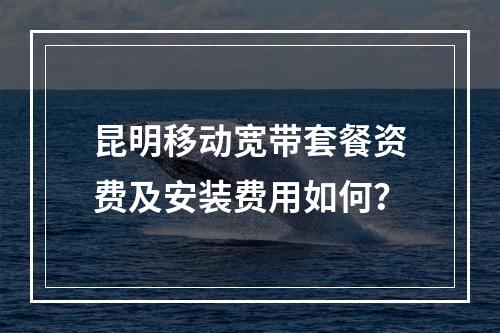 昆明移动宽带套餐资费及安装费用如何？