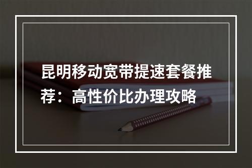 昆明移动宽带提速套餐推荐：高性价比办理攻略