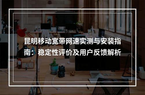昆明移动宽带网速实测与安装指南：稳定性评价及用户反馈解析