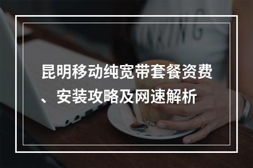 昆明移动纯宽带套餐资费、安装攻略及网速解析