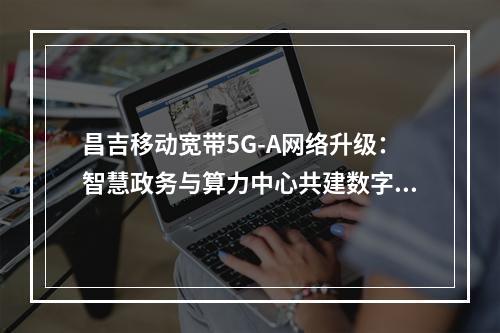 昌吉移动宽带5G-A网络升级：智慧政务与算力中心共建数字昌吉