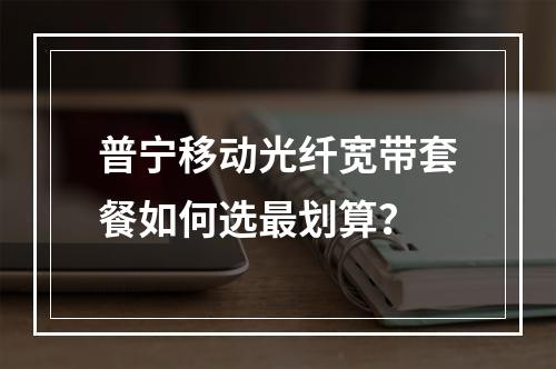 普宁移动光纤宽带套餐如何选最划算？