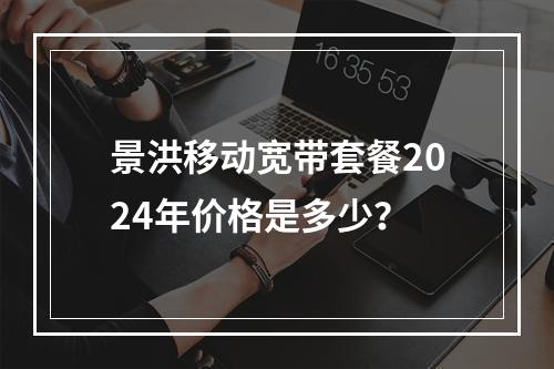 景洪移动宽带套餐2024年价格是多少？