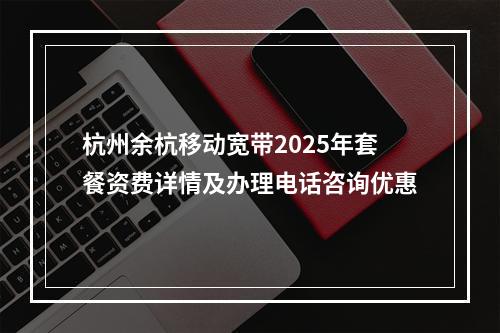 杭州余杭移动宽带2025年套餐资费详情及办理电话咨询优惠