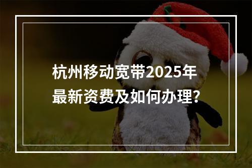 杭州移动宽带2025年最新资费及如何办理？
