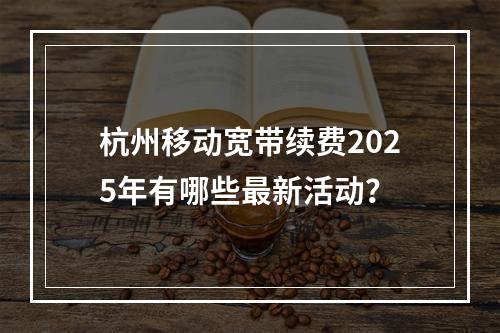 杭州移动宽带续费2025年有哪些最新活动？