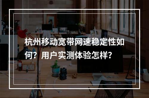 杭州移动宽带网速稳定性如何？用户实测体验怎样？