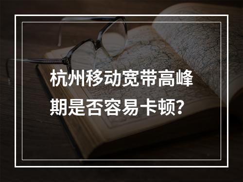 杭州移动宽带高峰期是否容易卡顿？