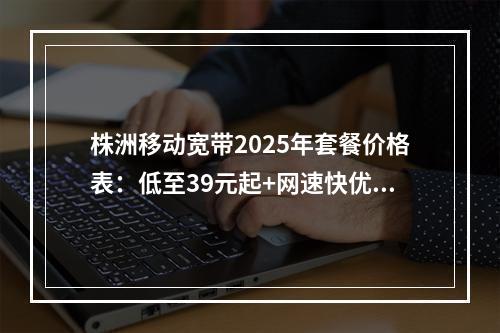 株洲移动宽带2025年套餐价格表：低至39元起+网速快优惠办理