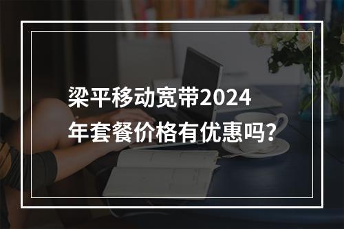 梁平移动宽带2024年套餐价格有优惠吗？