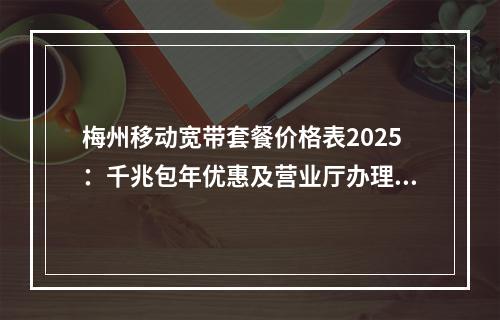 梅州移动宽带套餐价格表2025：千兆包年优惠及营业厅办理指南