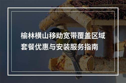 榆林横山移动宽带覆盖区域套餐优惠与安装服务指南