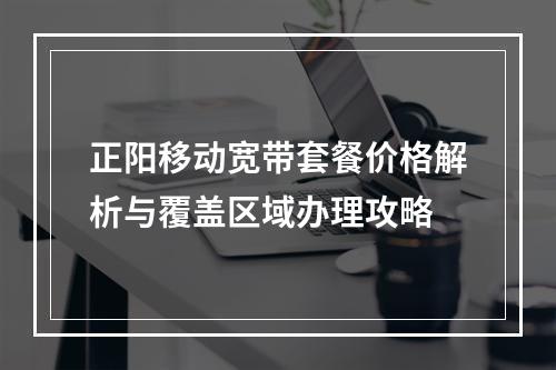 正阳移动宽带套餐价格解析与覆盖区域办理攻略