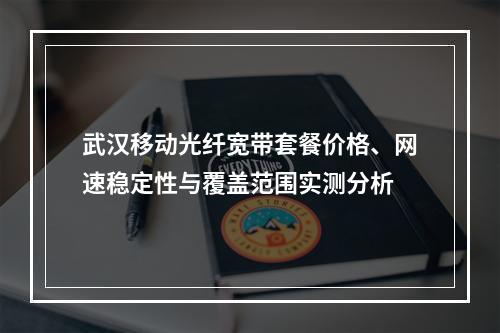武汉移动光纤宽带套餐价格、网速稳定性与覆盖范围实测分析
