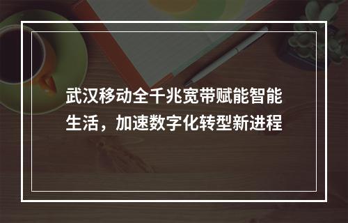 武汉移动全千兆宽带赋能智能生活，加速数字化转型新进程