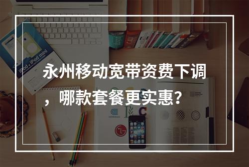 永州移动宽带资费下调，哪款套餐更实惠？