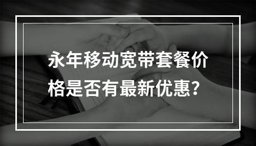 永年移动宽带套餐价格是否有最新优惠？