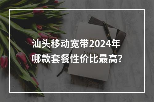 汕头移动宽带2024年哪款套餐性价比最高？