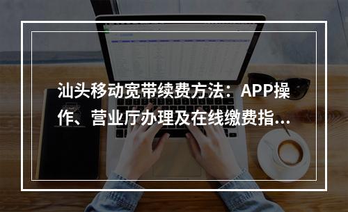 汕头移动宽带续费方法：APP操作、营业厅办理及在线缴费指南
