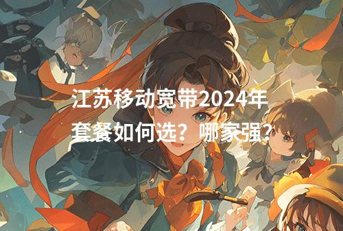江苏移动宽带2024年套餐如何选？哪家强？