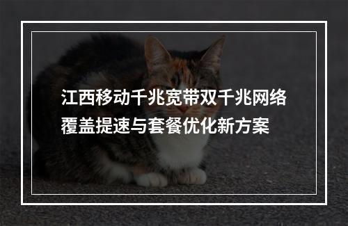 江西移动千兆宽带双千兆网络覆盖提速与套餐优化新方案