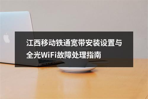 江西移动铁通宽带安装设置与全光WiFi故障处理指南