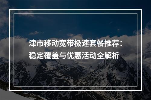 津市移动宽带极速套餐推荐：稳定覆盖与优惠活动全解析