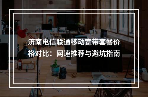 济南电信联通移动宽带套餐价格对比：网速推荐与避坑指南