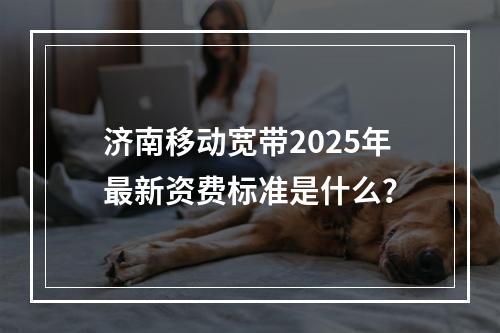 济南移动宽带2025年最新资费标准是什么？