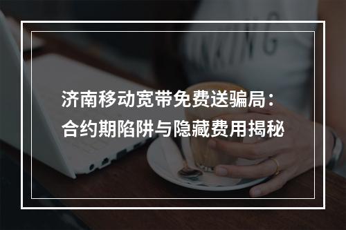 济南移动宽带免费送骗局：合约期陷阱与隐藏费用揭秘