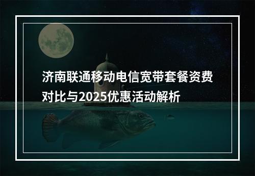 济南联通移动电信宽带套餐资费对比与2025优惠活动解析