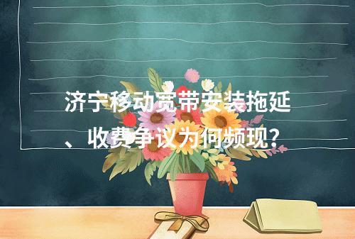 济宁移动宽带安装拖延、收费争议为何频现？