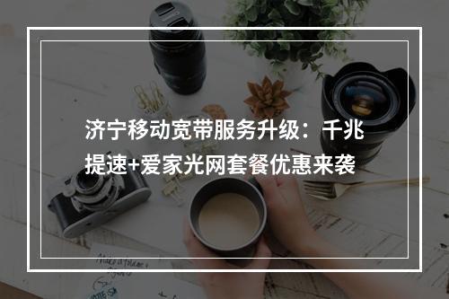 济宁移动宽带服务升级：千兆提速+爱家光网套餐优惠来袭