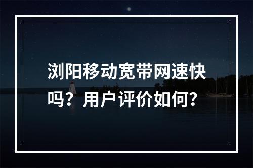 浏阳移动宽带网速快吗？用户评价如何？